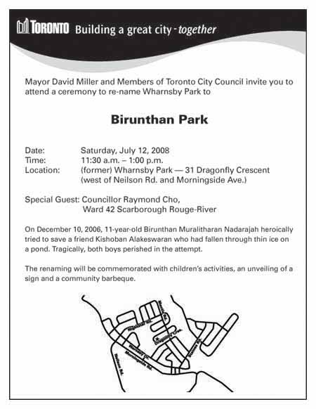 Mayor David Miller and members of Toronto City Council invite you to attend a ceremony to re-name Wharnsby Park to Birunthan Park. On December 10, 2006 , 11-year-old Birunthan Muralitharan Nadarajah heroically tried to save a friend Kishoban Alakeswaran who had fallen through thin ice on a pond. Tragically , both boys perished in the attempt. The renaming will be commemorated with children's activities, an unveiling of a sign and a community barbeque.