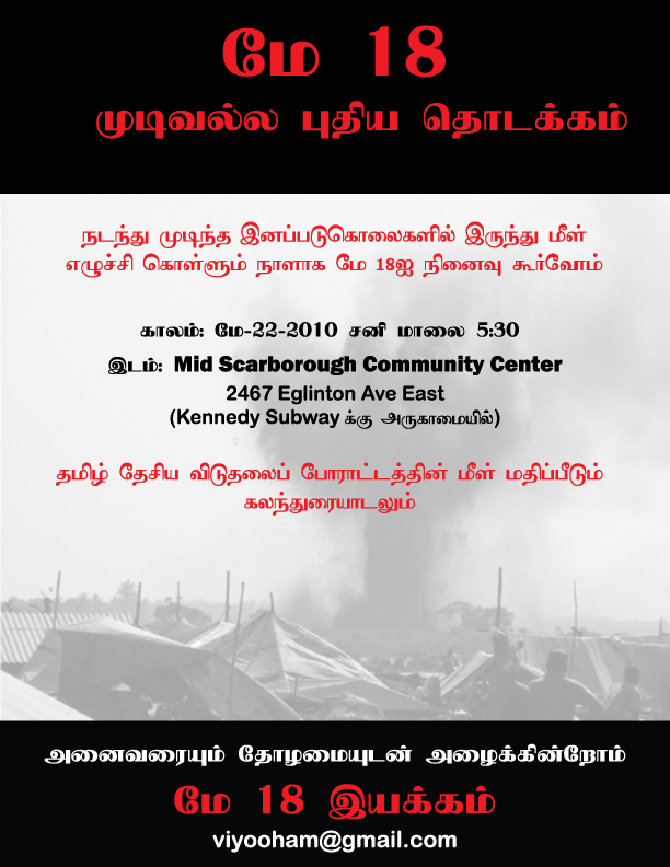 நடந்து முடிந்த இனப்படுகொலைகளில் இருந்து மீள் எழுச்சி கொள்ளும் நாளாக மே 18ஐ நினைவு கூர்வோம். காலம்: மே- 22-2010 சனி மாலை 5:30. இடம்: Mid Scarborough Community Center, 2467 Eglinton Avenue East, Toronto, Canada (Kennedy Subwayக்கு அருகாமையில்). தமிழ் தேசிய விடுதலைப் போராட்டத்தின் மீள் மதிப்பீடும் கலந்துரையாடலும். அனைவரையும் தோழமையுடன் அழைக்கின்றோம். - மே 18 இயக்கம். - 