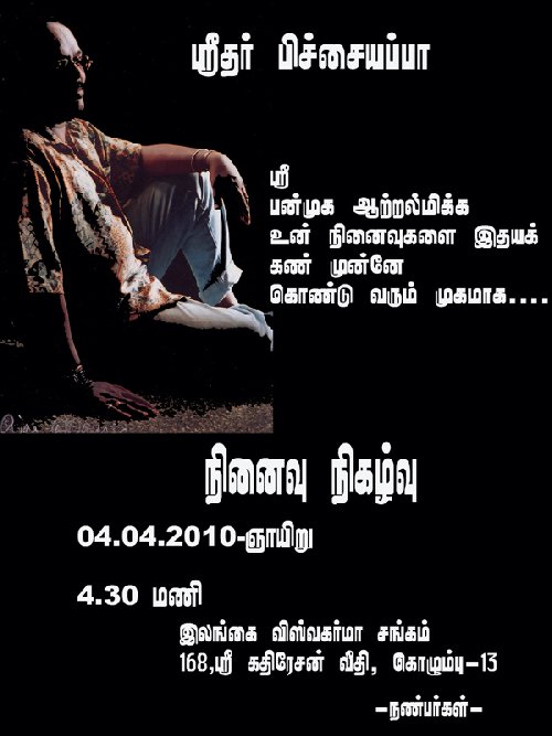 நண்பர்களே! நாங்கள் சமீபத்தில் நம்மை விட்டு பிரிந்த ஸ்ரீதர் பிச்சையப்பாவை நினைவு கூரும் முகமாக அவரது நிகழ்வு நிகழ்வு ஓன்று எதிர்வரும் 04.04.2010 ஞாயிறு அன்று மாலை 4.30 கொழும்பு=13 ஸ்ரீ கதிரேசன் வீதியில் இலக்கம் 168 அமைந்துள்ள இலங்கை விஸ்வகர்ம சங்க மண்டபத்தில் நடைபெறவுள்ளது. ஸ்ரீதரை நேசித்த உங்கள் வரவு எங்களால் எதிர்பார்க்க படுகிறது. நண்பர்களின் சார்பாக